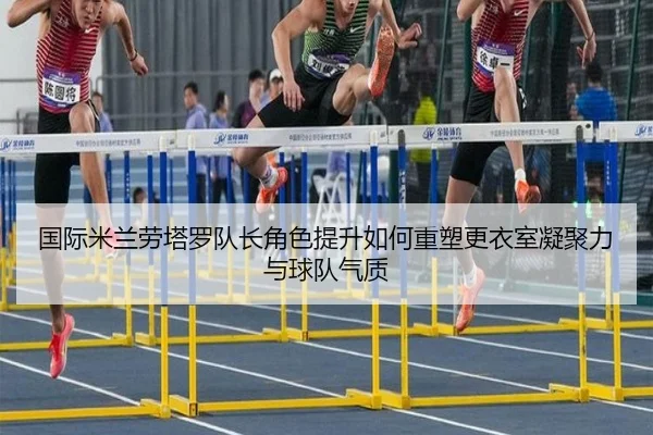 国际米兰劳塔罗队长角色提升如何重塑更衣室凝聚力与球队气质