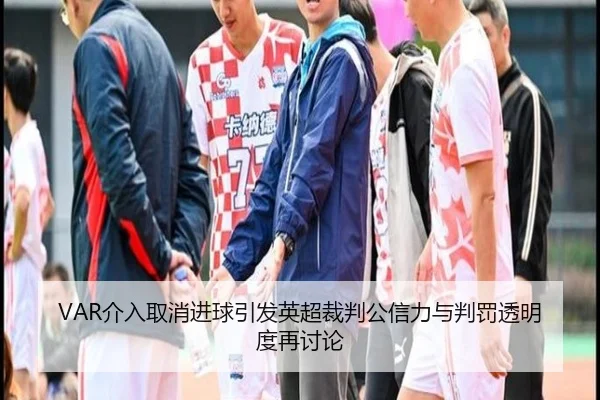VAR介入取消进球引发英超裁判公信力与判罚透明度再讨论
