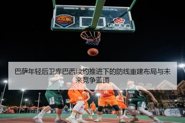 巴萨年轻后卫库巴西续约推进下的防线重建布局与未来竞争蓝图