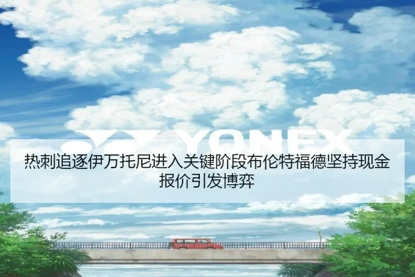 热刺追逐伊万托尼进入关键阶段布伦特福德坚持现金报价引发博弈